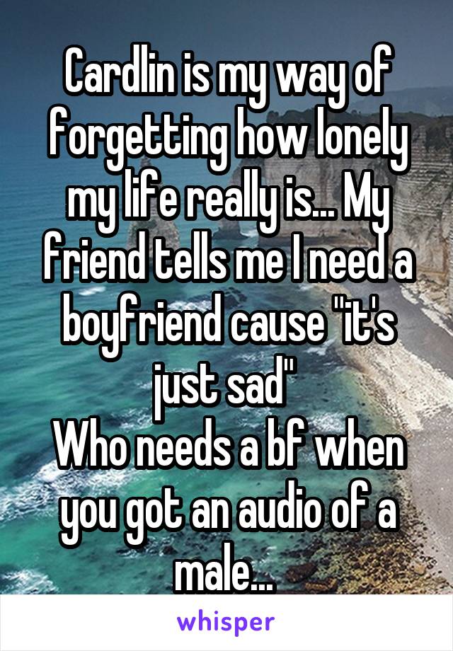 Cardlin is my way of forgetting how lonely my life really is... My friend tells me I need a boyfriend cause "it's just sad" 
Who needs a bf when you got an audio of a male... 