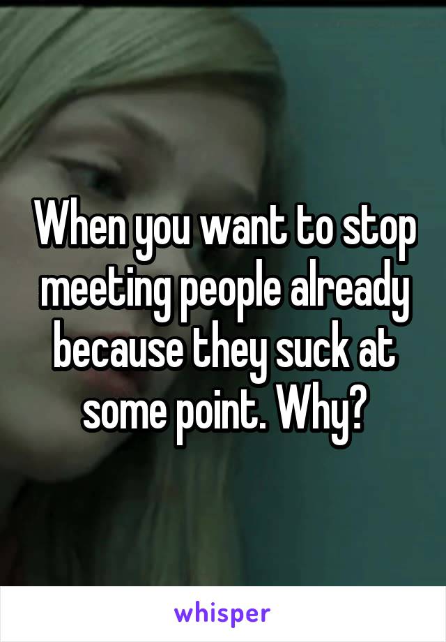 When you want to stop meeting people already because they suck at some point. Why?