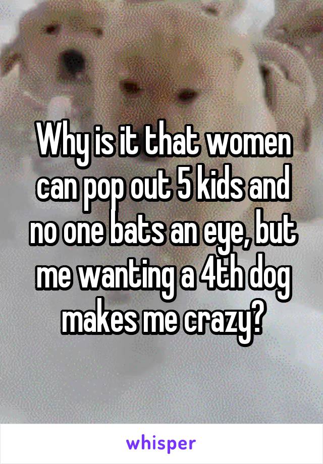 Why is it that women can pop out 5 kids and no one bats an eye, but me wanting a 4th dog makes me crazy?