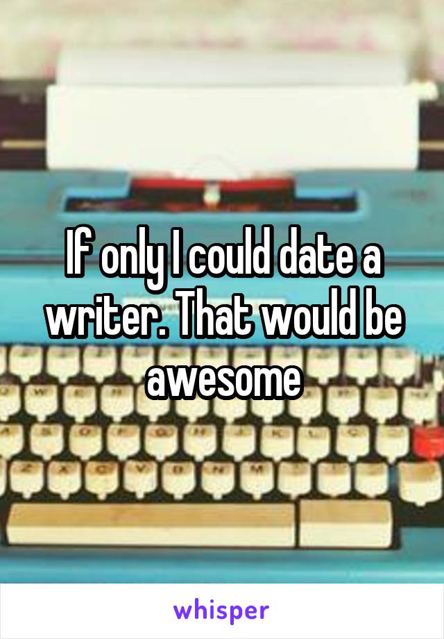 If only I could date a writer. That would be awesome