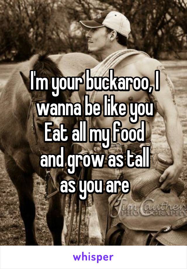 I'm your buckaroo, I wanna be like you
Eat all my food
and grow as tall
as you are