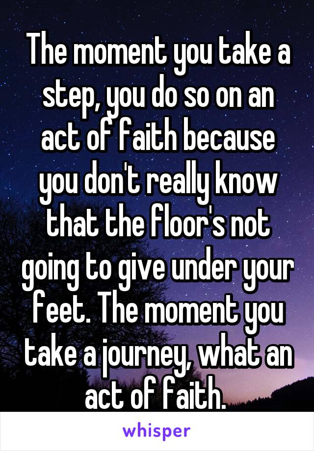 The moment you take a step, you do so on an act of faith because you don't really know that the floor's not going to give under your feet. The moment you take a journey, what an act of faith. 