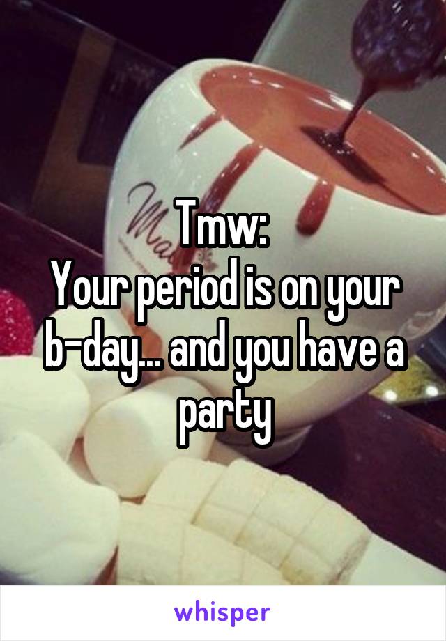 Tmw: 
Your period is on your b-day... and you have a party