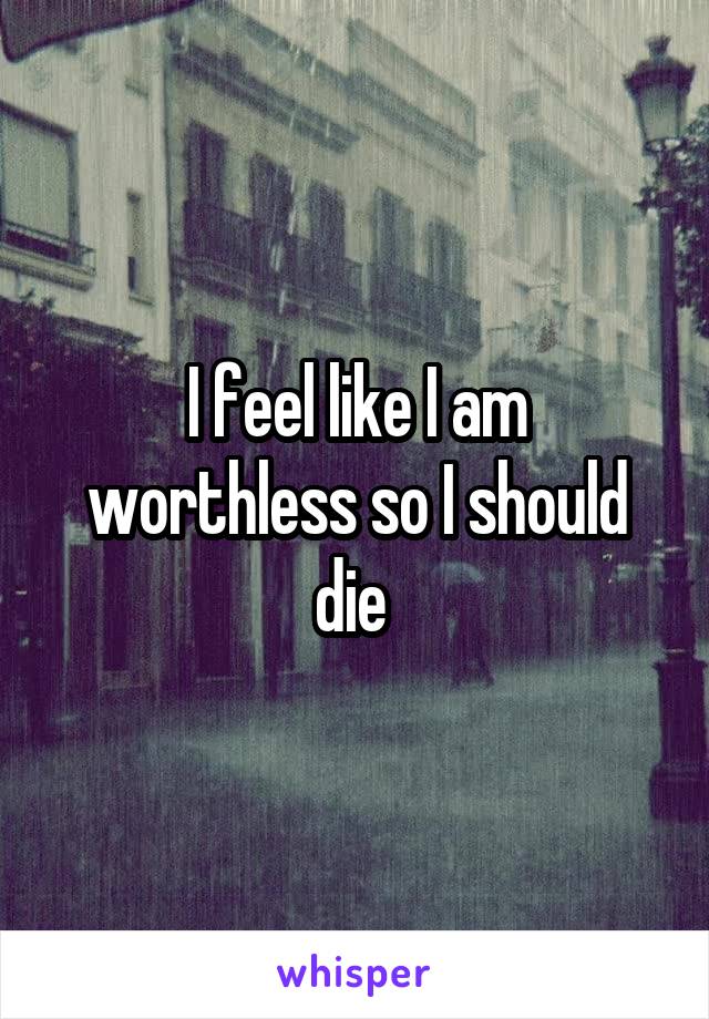 I feel like I am worthless so I should die 