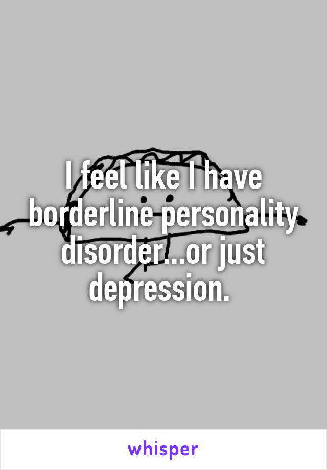 I feel like I have borderline personality disorder...or just depression. 