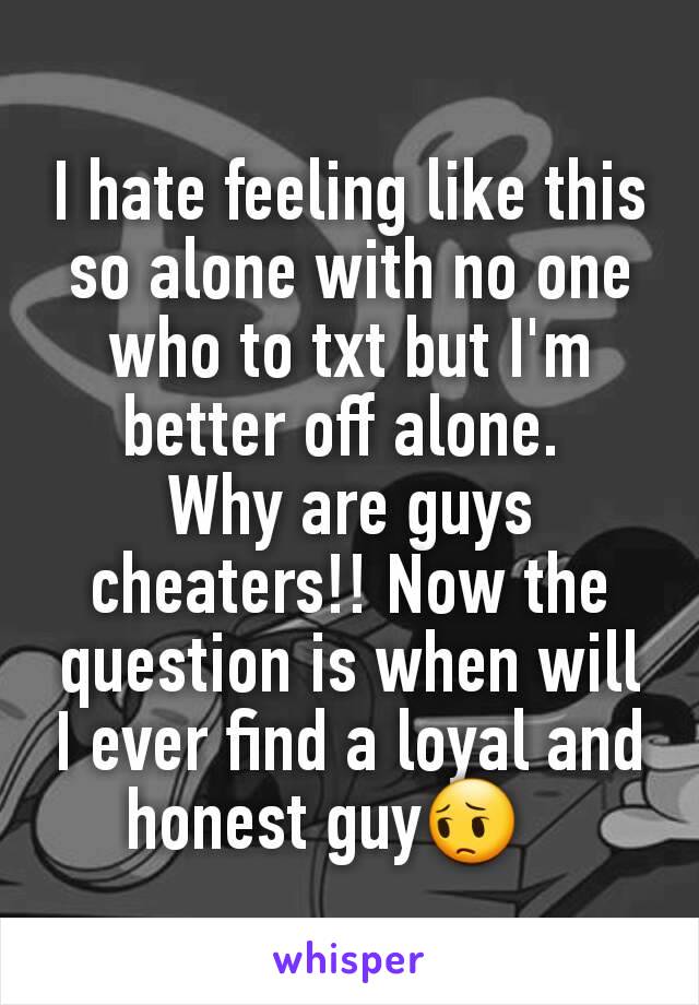 I hate feeling like this so alone with no one who to txt but I'm better off alone. 
Why are guys cheaters!! Now the question is when will I ever find a loyal and honest guy😔   