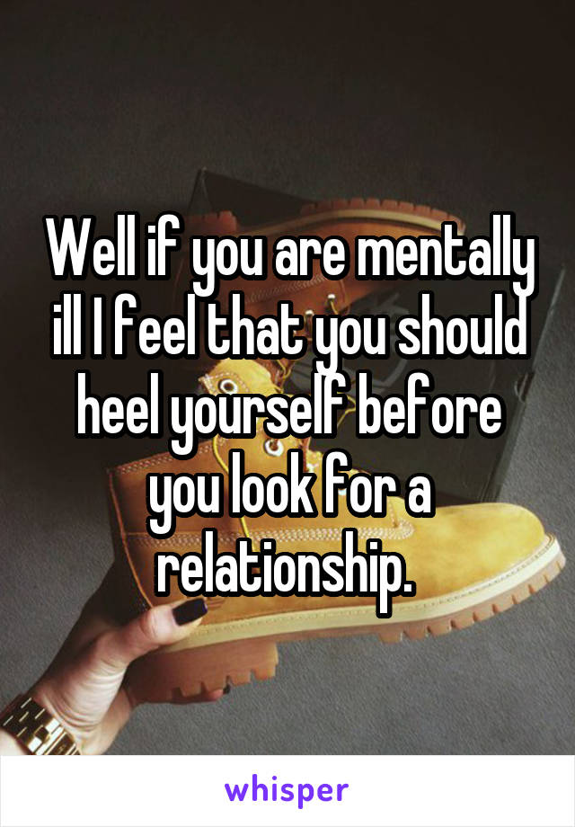 Well if you are mentally ill I feel that you should heel yourself before you look for a relationship. 