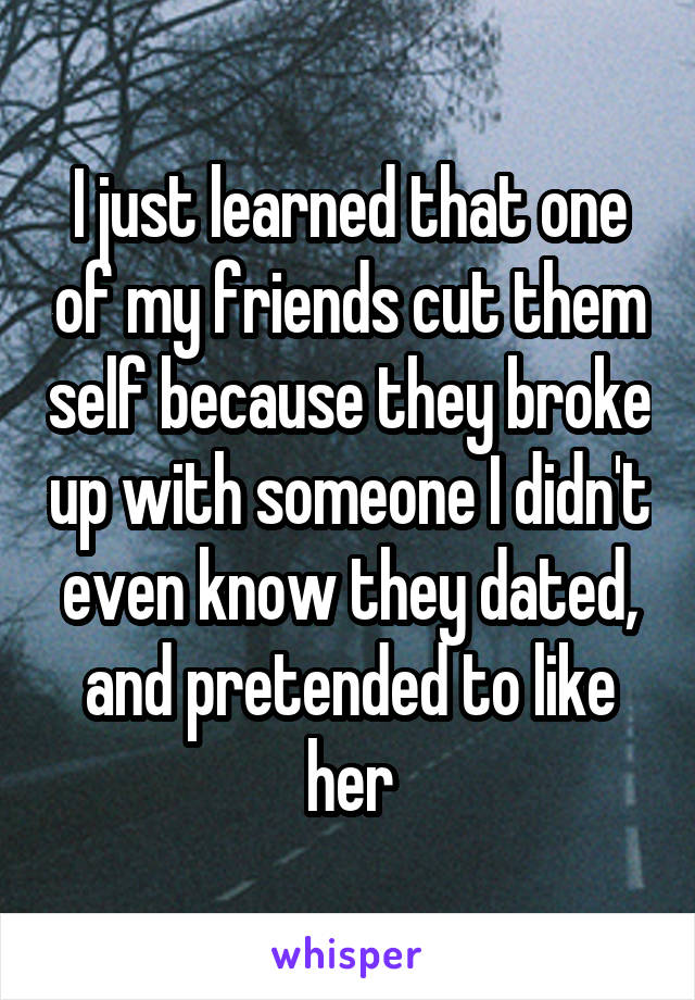 I just learned that one of my friends cut them self because they broke up with someone I didn't even know they dated, and pretended to like her