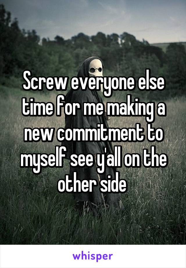 Screw everyone else time for me making a new commitment to myself see y'all on the other side 