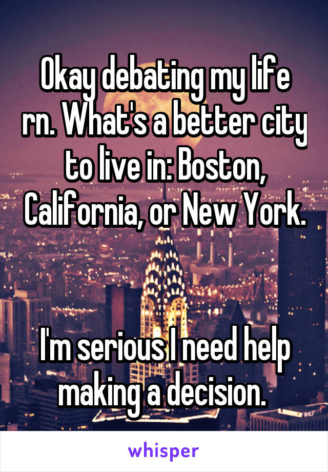 Okay debating my life rn. What's a better city to live in: Boston, California, or New York. 

I'm serious I need help making a decision. 