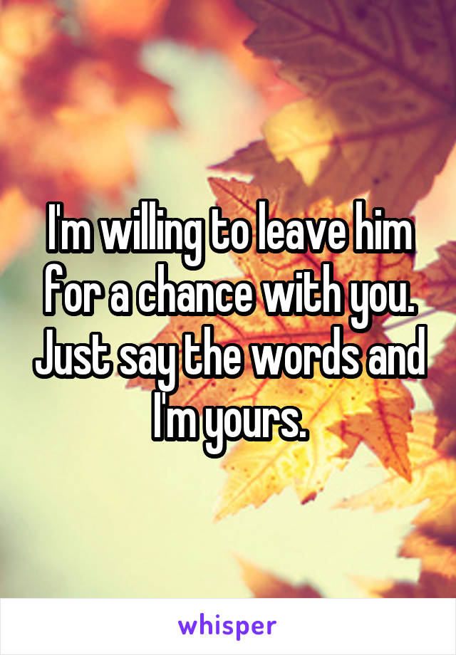 I'm willing to leave him for a chance with you. Just say the words and I'm yours.