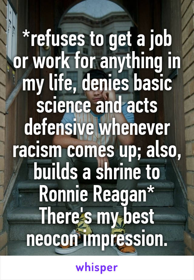 *refuses to get a job or work for anything in my life, denies basic science and acts defensive whenever racism comes up; also, builds a shrine to Ronnie Reagan*
There's my best neocon impression.