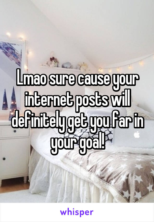 Lmao sure cause your internet posts will definitely get you far in your goal!