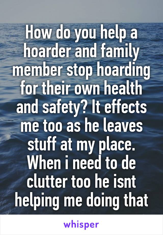 How do you help a hoarder and family member stop hoarding for their own health and safety? It effects me too as he leaves stuff at my place. When i need to de clutter too he isnt helping me doing that