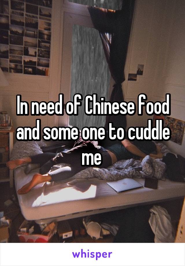 In need of Chinese food and some one to cuddle me 