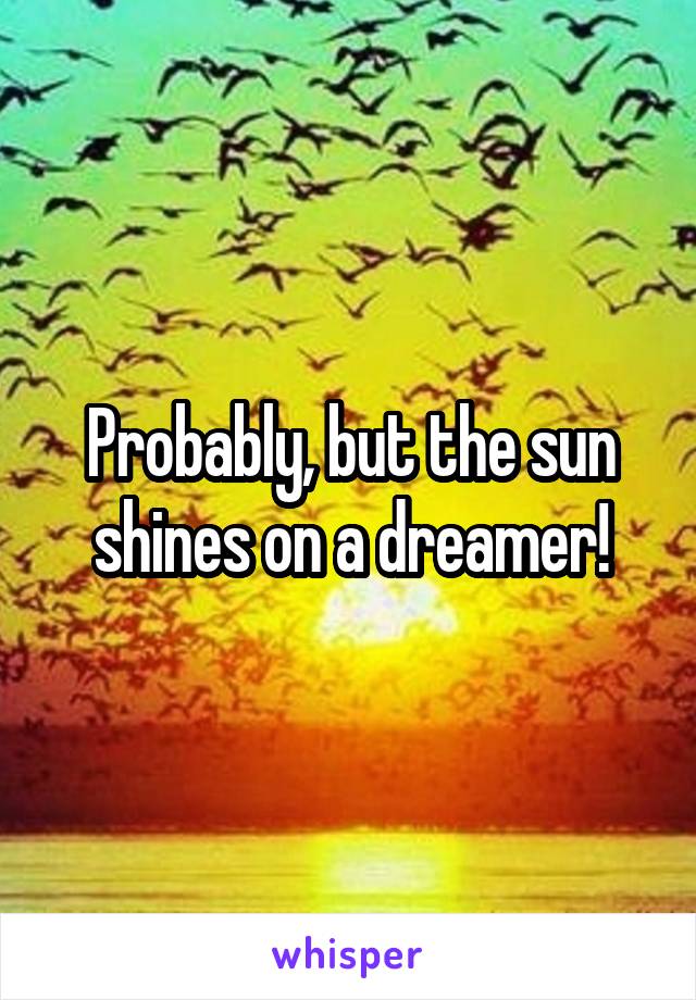 Probably, but the sun shines on a dreamer!