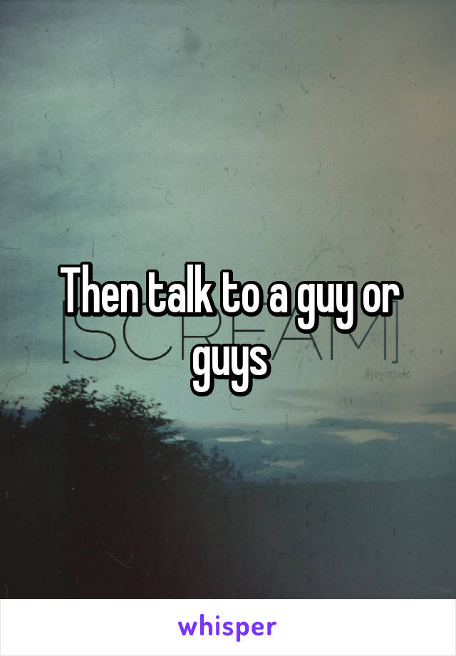 Then talk to a guy or guys