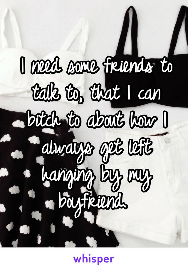 I need some friends to talk to, that I can bitch to about how I always get left hanging by my boyfriend. 