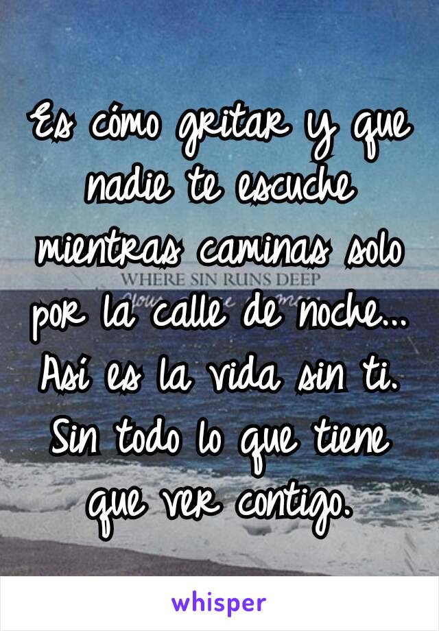 Es cómo gritar y que nadie te escuche mientras caminas solo por la calle de noche...
Así es la vida sin ti. Sin todo lo que tiene que ver contigo.