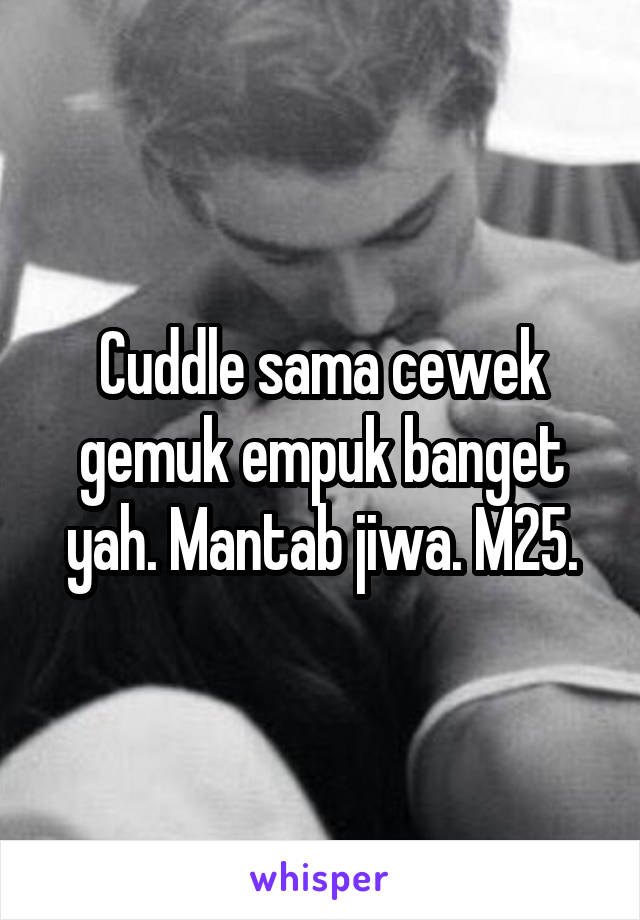 Cuddle sama cewek gemuk empuk banget yah. Mantab jiwa. M25.