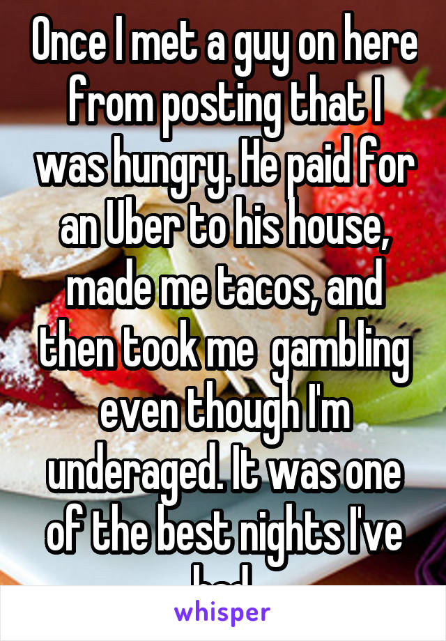 Once I met a guy on here from posting that I was hungry. He paid for an Uber to his house, made me tacos, and then took me  gambling even though I'm underaged. It was one of the best nights I've had.