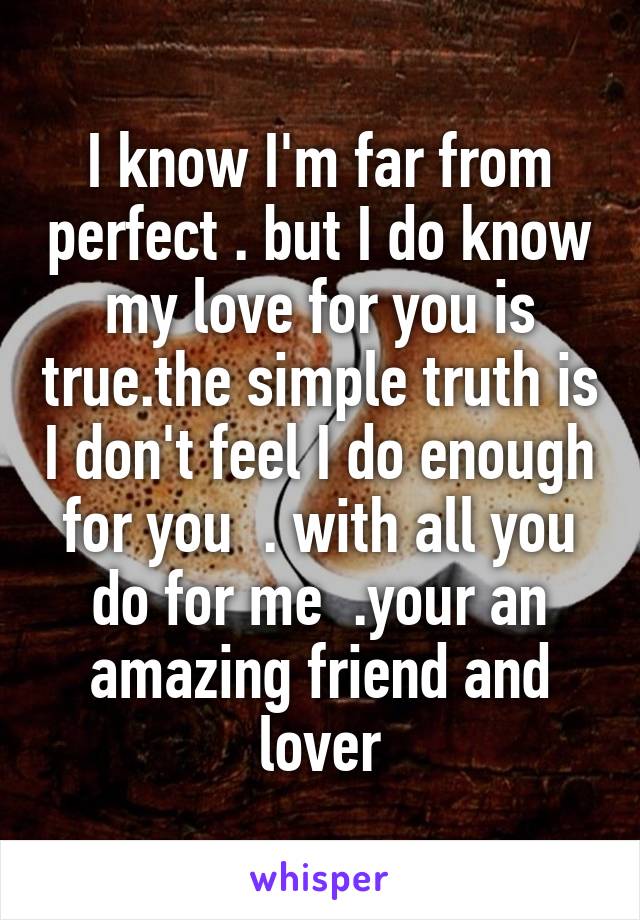 I know I'm far from perfect . but I do know my love for you is true.the simple truth is I don't feel I do enough for you  . with all you do for me  .your an amazing friend and lover