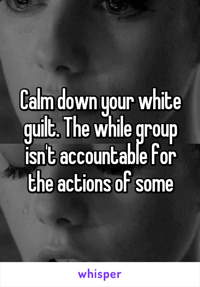 Calm down your white guilt. The while group isn't accountable for the actions of some