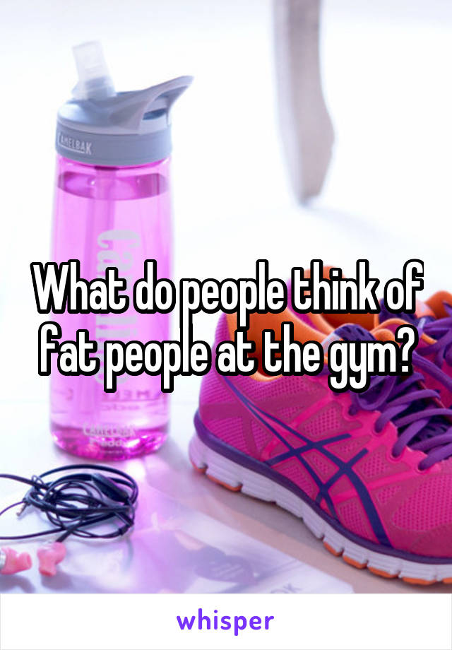 What do people think of fat people at the gym?