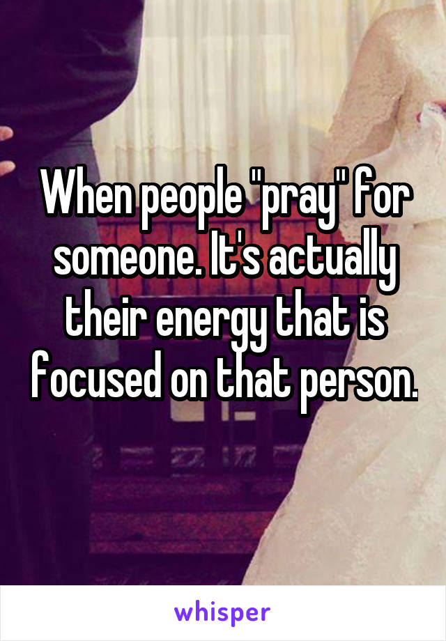 When people "pray" for someone. It's actually their energy that is focused on that person. 