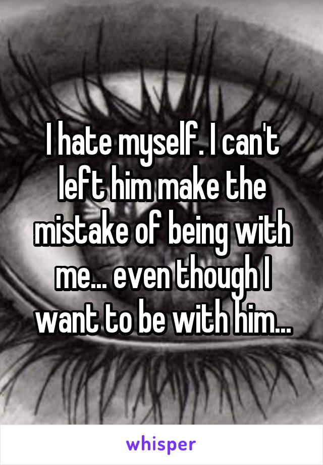 I hate myself. I can't left him make the mistake of being with me... even though I want to be with him...