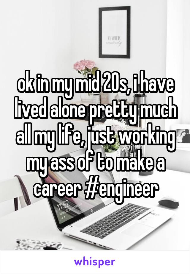 ok in my mid 20s, i have lived alone pretty much all my life, just working my ass of to make a career #engineer