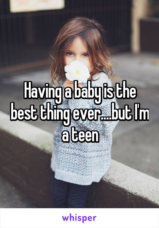 Having a baby is the best thing ever....but I'm a teen