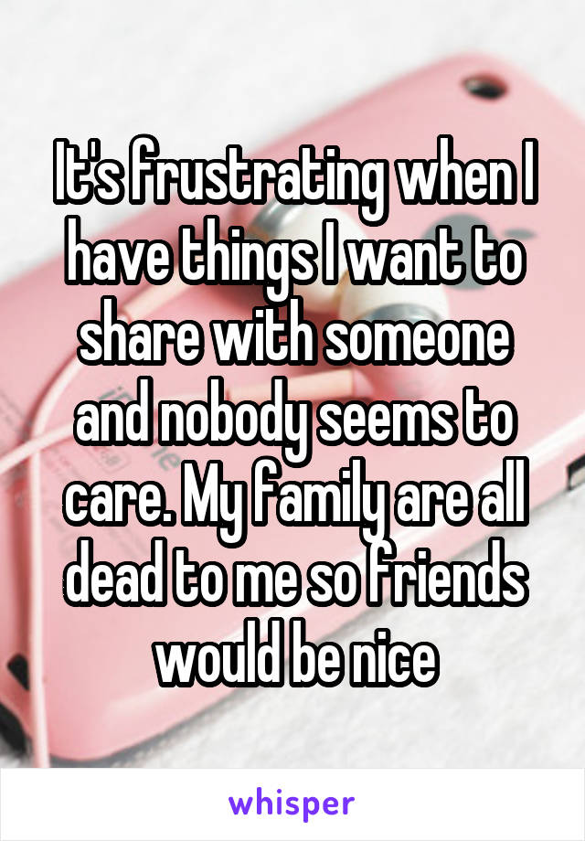 It's frustrating when I have things I want to share with someone and nobody seems to care. My family are all dead to me so friends would be nice