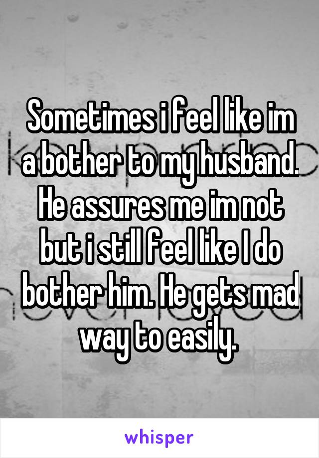 Sometimes i feel like im a bother to my husband. He assures me im not but i still feel like I do bother him. He gets mad way to easily. 