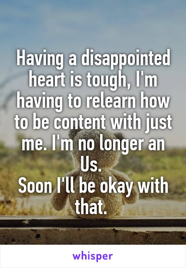 Having a disappointed heart is tough, I'm having to relearn how to be content with just me. I'm no longer an Us. 
Soon I'll be okay with that. 