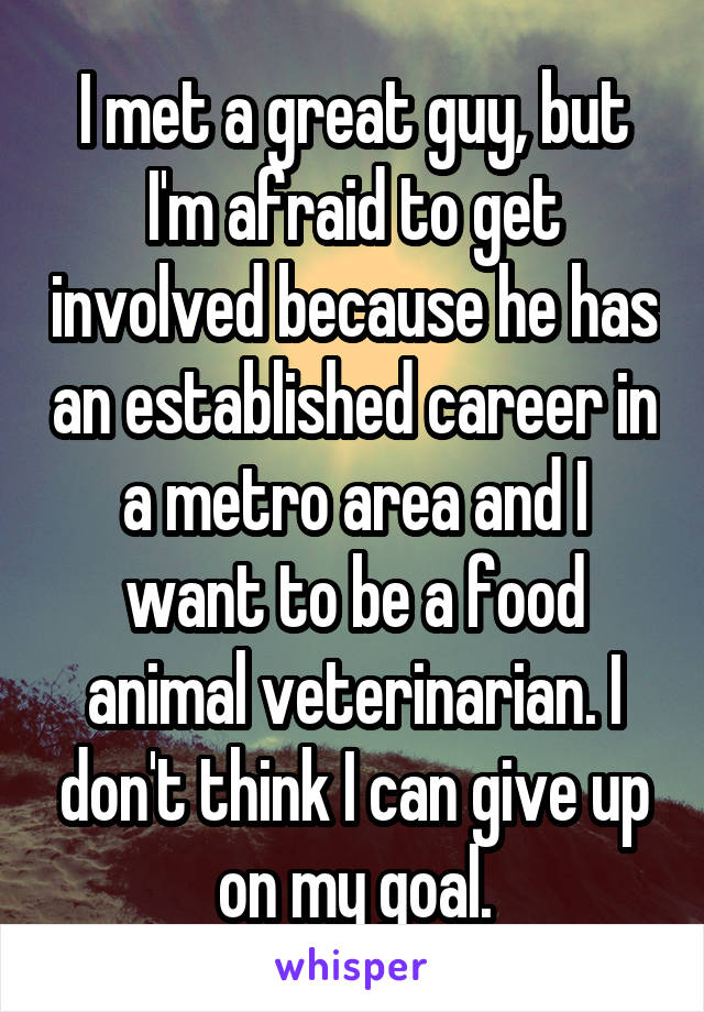 I met a great guy, but I'm afraid to get involved because he has an established career in a metro area and I want to be a food animal veterinarian. I don't think I can give up on my goal.