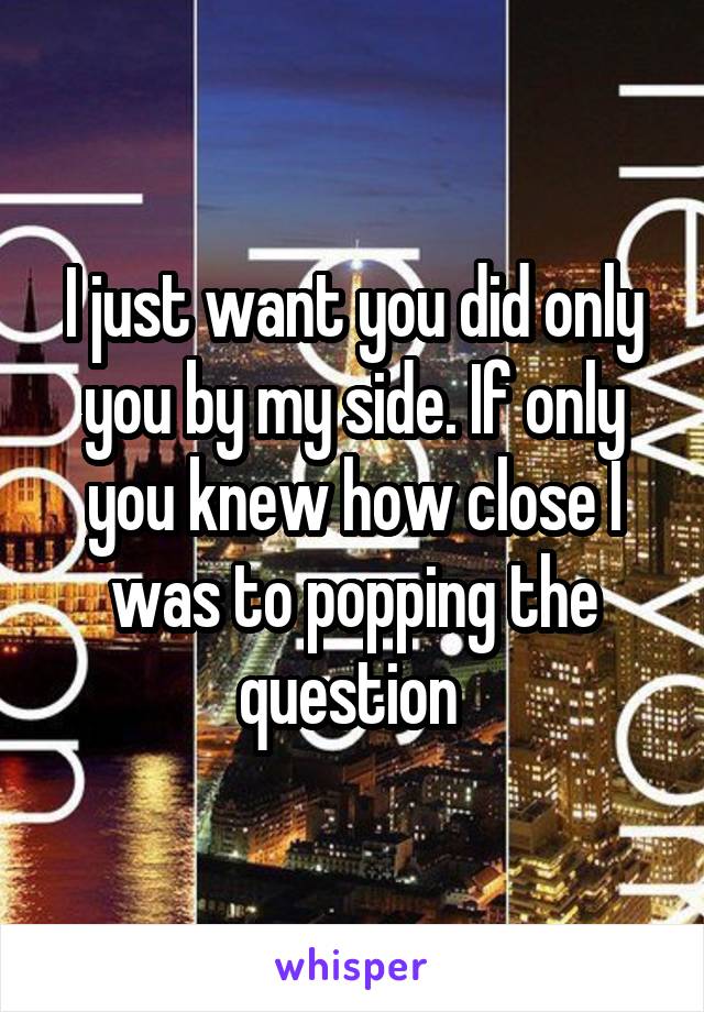 I just want you did only you by my side. If only you knew how close I was to popping the question 