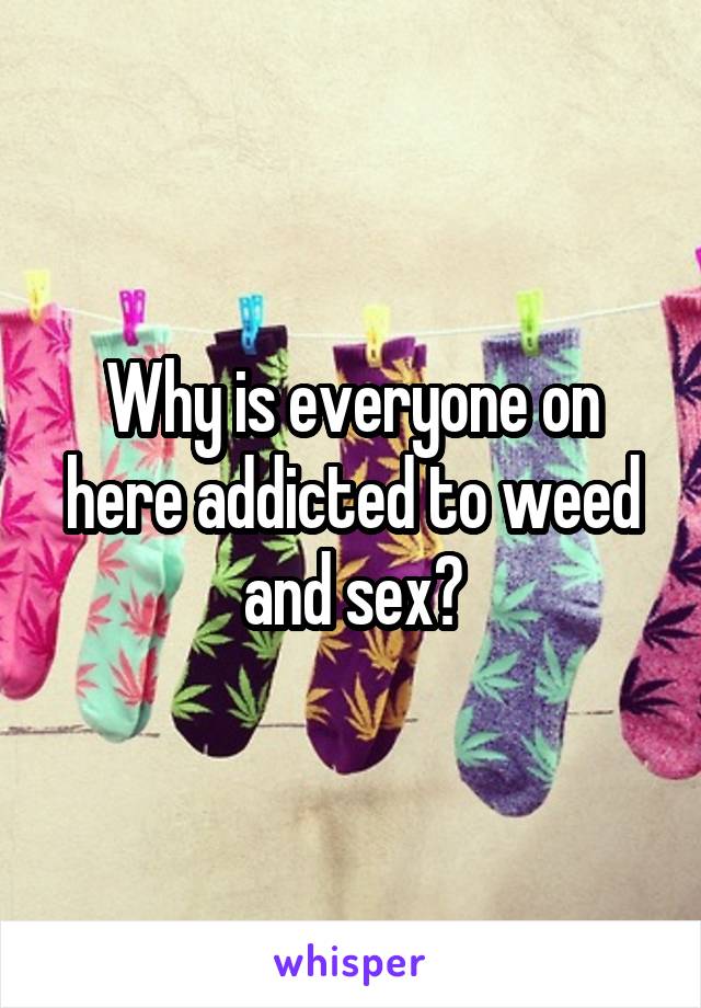 Why is everyone on here addicted to weed and sex?