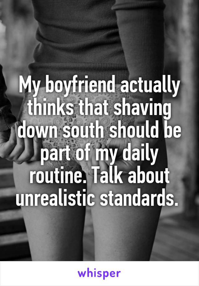 My boyfriend actually thinks that shaving down south should be part of my daily routine. Talk about unrealistic standards. 