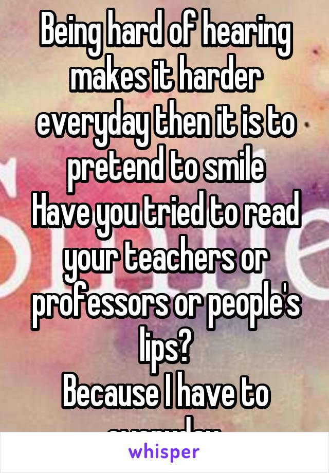 Being hard of hearing makes it harder everyday then it is to pretend to smile
Have you tried to read your teachers or professors or people's lips?
Because I have to everyday 