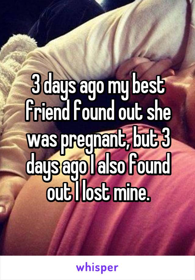 3 days ago my best friend found out she was pregnant, but 3 days ago I also found out I lost mine.