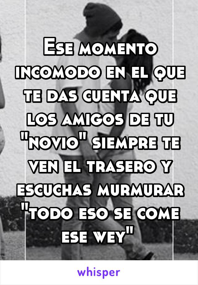 Ese momento incomodo en el que te das cuenta que los amigos de tu "novio" siempre te ven el trasero y escuchas murmurar "todo eso se come ese wey" 