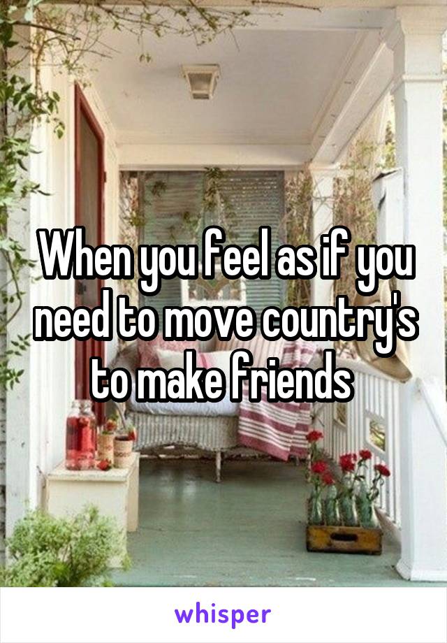 When you feel as if you need to move country's to make friends 