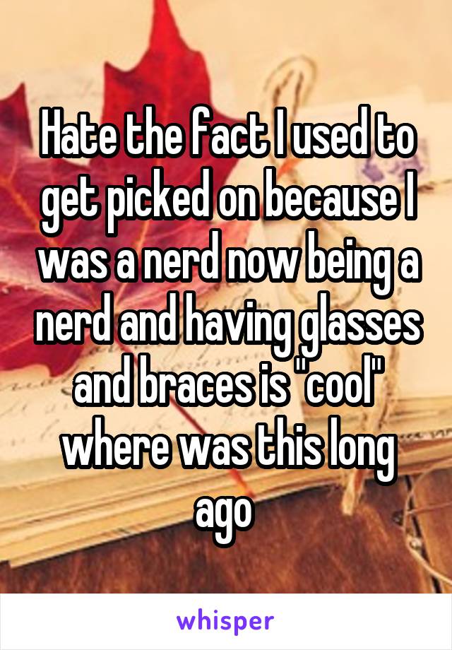 Hate the fact I used to get picked on because I was a nerd now being a nerd and having glasses and braces is "cool" where was this long ago 