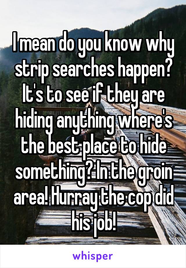 I mean do you know why strip searches happen? It's to see if they are hiding anything where's the best place to hide something? In the groin area! Hurray the cop did his job!