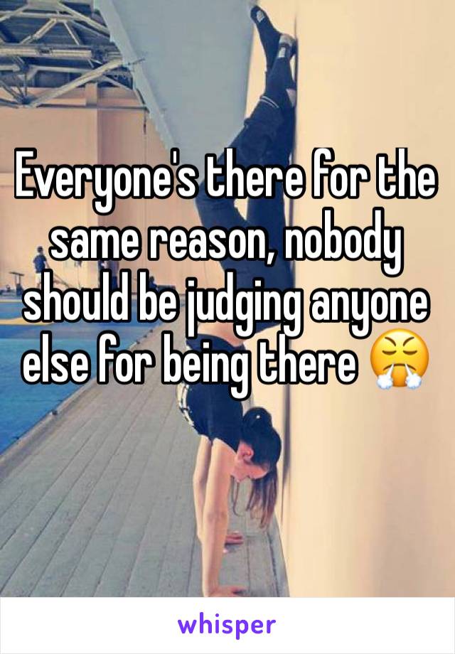 Everyone's there for the same reason, nobody should be judging anyone else for being there 😤