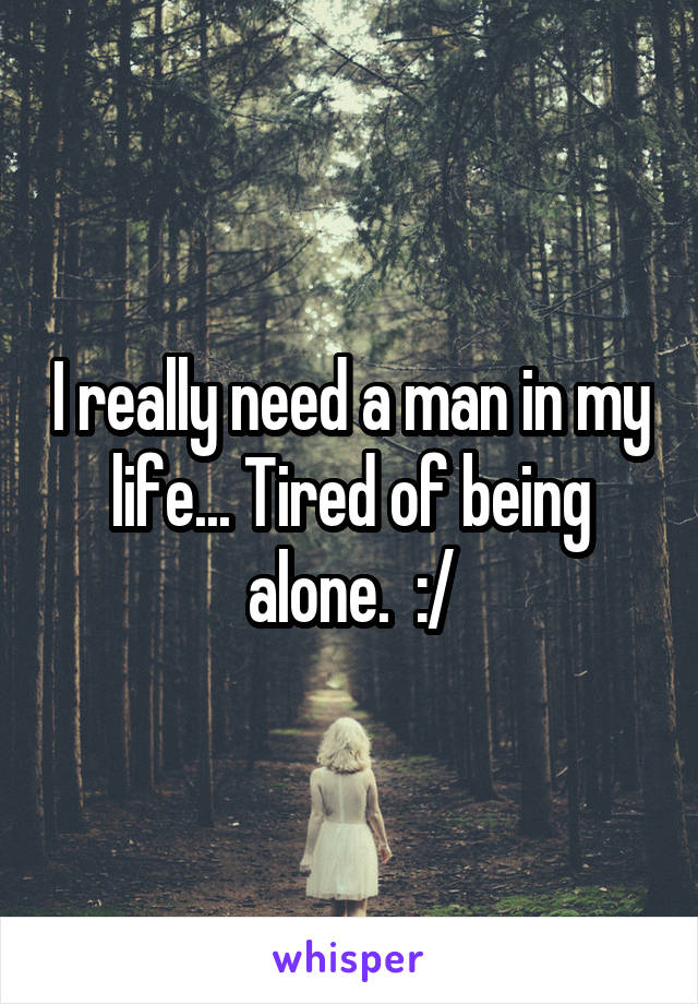 I really need a man in my life... Tired of being alone.  :/