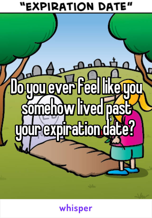 Do you ever feel like you somehow lived past your expiration date? 