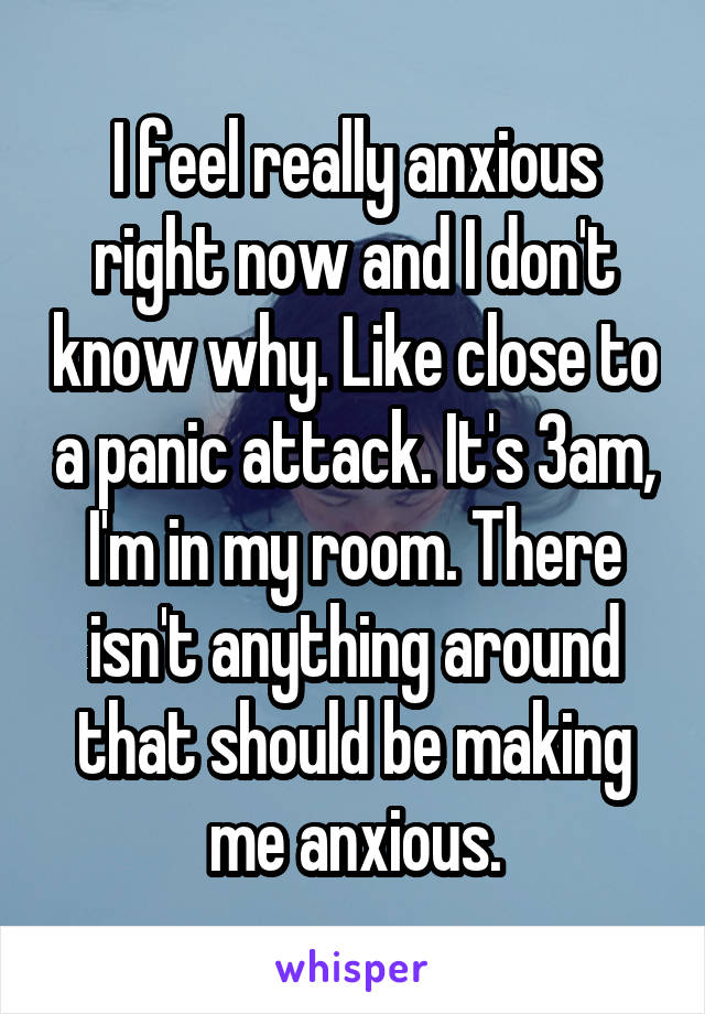 I feel really anxious right now and I don't know why. Like close to a panic attack. It's 3am, I'm in my room. There isn't anything around that should be making me anxious.