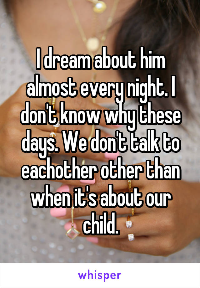 I dream about him almost every night. I don't know why these days. We don't talk to eachother other than when it's about our child.